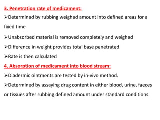 3. Penetration rate of medicament:
Determined by rubbing weighed amount into defined areas for a
fixed time
Unabsorbed material is removed completely and weighed
Difference in weight provides total base penetrated
Rate is then calculated
4. Absorption of medicament into blood stream:
Diadermic ointments are tested by in-vivo method.
Determined by assaying drug content in either blood, urine, faeces
or tissues after rubbing defined amount under standard conditions
 