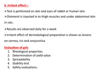 6. Irritant effect:--
Test is performed on skin and eyes of rabbit or human skin
Ointment is injected in to thigh muscles and under abdonimal skin
in rats.
Results are observed daily for a week
Irritant effect of dermatological preparation is shown as lesions
on cornea, iris and conjunctiva
Evaluation of gels
1. Rheological properties
2. Determination of yield value
3. Spreadability
4. Stability test
5. Safety evaluations.
 