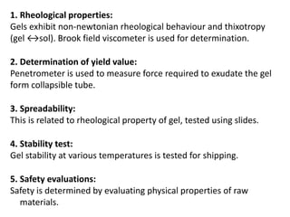 1. Rheological properties:
Gels exhibit non-newtonian rheological behaviour and thixotropy
(gel ↔sol). Brook field viscometer is used for determination.
2. Determination of yield value:
Penetrometer is used to measure force required to exudate the gel
form collapsible tube.
3. Spreadability:
This is related to rheological property of gel, tested using slides.
4. Stability test:
Gel stability at various temperatures is tested for shipping.
5. Safety evaluations:
Safety is determined by evaluating physical properties of raw
materials.
 