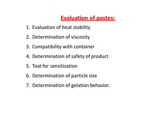 Evaluation of pastes:
1. Evaluation of heat stability
2. Determination of viscosity
3. Compatibility with container
4. Determination of safety of product
5. Teat for sensitization
6. Determination of particle size
7. Determination of gelation behavior.
 