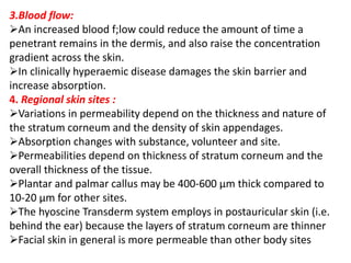 3.Blood flow:
An increased blood f;low could reduce the amount of time a
penetrant remains in the dermis, and also raise the concentration
gradient across the skin.
In clinically hyperaemic disease damages the skin barrier and
increase absorption.
4. Regional skin sites :
Variations in permeability depend on the thickness and nature of
the stratum corneum and the density of skin appendages.
Absorption changes with substance, volunteer and site.
Permeabilities depend on thickness of stratum corneum and the
overall thickness of the tissue.
Plantar and palmar callus may be 400-600 µm thick compared to
10-20 µm for other sites.
The hyoscine Transderm system employs in postauricular skin (i.e.
behind the ear) because the layers of stratum corneum are thinner
Facial skin in general is more permeable than other body sites
 