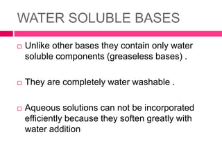 WATER SOLUBLE BASES
 Unlike other bases they contain only water
soluble components (greaseless bases) .
 They are completely water washable .
 Aqueous solutions can not be incorporated
efficiently because they soften greatly with
water addition
 