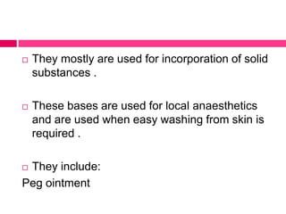  They mostly are used for incorporation of solid
substances .
 These bases are used for local anaesthetics
and are used when easy washing from skin is
required .
 They include:
Peg ointment
 
