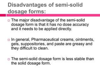 Disadvantages of semi-solid
dosage forms:
 The major disadvantage of the semi-solid
dosage form is that it has no dose accuracy
and it needs to be applied directly.
 In general, Pharmaceutical creams, ointments,
gels, suppositories, and paste are greasy and
they difficult to clean.
 The semi-solid dosage form is less stable than
the solid dosage form.
 