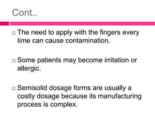 Cont..
 The need to apply with the fingers every
time can cause contamination.
 Some patients may become irritation or
allergic.
 Semisolid dosage forms are usually a
costly dosage because its manufacturing
process is complex.
 