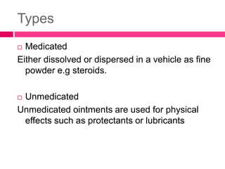 Types
 Medicated
Either dissolved or dispersed in a vehicle as fine
powder e.g steroids.
 Unmedicated
Unmedicated ointments are used for physical
effects such as protectants or lubricants
 