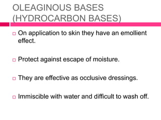 OLEAGINOUS BASES
(HYDROCARBON BASES)
 On application to skin they have an emollient
effect.
 Protect against escape of moisture.
 They are effective as occlusive dressings.
 Immiscible with water and difficult to wash off.
 