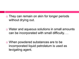  They can remain on skin for longer periods
without drying out.
 Water and aqueous solutions in small amounts
can be incorporated with small difficulty. . .
 When powdered substances are to be
incorrporated liquid petrolatum is used as
levigating agent.
 
