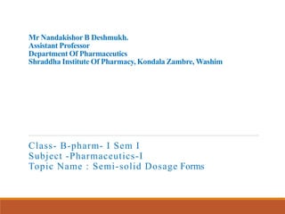 Mr Nandakishor B Deshmukh.
Assistant Professor
Department Of Pharmaceutics
Shraddha Institute Of Pharmacy, Kondala Zambre, Washim
Class- B-pharm- I Sem I
Subject -Pharmaceutics-I
Topic Name : Semi-solid Dosage Forms
 