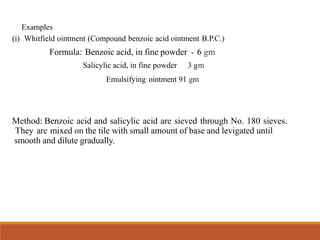 Examples
(i) Whitfield ointment (Compound benzoic acid ointment B.P.C.)
Formula: Benzoic acid, in fine powder - 6 gm
Salicylic acid, in fine powder 3 gm
Emulsifying ointment 91 gm
Method: Benzoic acid and salicylic acid are sieved through No. 180 sieves.
They are mixed on the tile with small amount of base and levigated until
smooth and dilute gradually.
 