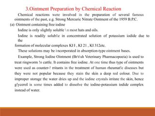 3.Ointment Preparation by Chemical Reaction
Chemical reactions were involved in the preparation of several famous
ointments of the past, e.g. Strong Mercuric Nitrate Ointment of the 1959 B.P.C.
(a) Ointment containing free iodine
Iodine is onIy slightly soluble  n most hats and oils.
Iodine is readily solub1e in concentrated solution of potassium iodide due to
the
formation of molecular complexes KI I , KI 21 , KI 312etc.
These solutions may be i ncorporated in absorption-type ointment bases.
Example, Strong Iodine Ointment (Brtsh Veterinary Pharmacopoeia) is used to
treat ringworm !n cattle. It contains free iodine. At one time thus type of ointments
were used as counter-! rritants in the treatment of human rheumat!c diseases but
they were not popular because they stain the skin a deep red colour. Due to
improper storage the water dries up and the iodine crystals irritate the skin, hence
g!yceroI is some times added to dissolve the iodine-potassium iodide complex
instead of water.
 