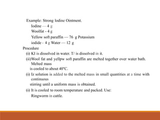 Example: Strong lodine Ointment.
Iodine — 4 g
Woolfat - 4 g
Yellow soft paraffin — 76 g Potassium
iodide - 4 g Water — 12 g
Procedure
(i) KI is dissolved in water. T/ is dissolved in it.
(ii)Wool fat and yellpw soft paraffin are melted together over water bath.
Melted mass
is cooled to about 40°C.
(i) Iz solution is added to the melted mass in small quantities at a time with
continuous
stirring until a uniform mass is obtained.
(i) It is cooled to room temperature and packed. Use:
Ringworm in cattle.
 