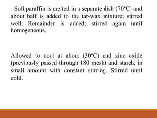 Soft paraffin is melted in a separate dish (70°C) and
about half is added to the tar-wax mixture; stirred
well. Remainder is added; stirred again until
homogeneous.
Allowed to cool at about (30°C) and zinc oxide
(previously passed through 180 mesh) and starch, in
small amount with constant stirring. Stirred until
cold.
 