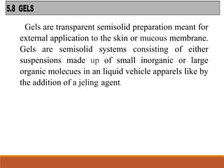 Gels are transparent semisolid preparation meant for
external application to the skin or mucous membrane.
Gels are semisolid systems consisting of either
suspensions made up of small inorganic or large
organic molecues in an liquid vehicle apparels like by
the addition of a jeling agent.
 
