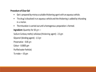 Procedure ofClearGel
• Get is prepared bymixinpasuitable thickening agent with anaqueousvehicle.
• Thedrug!s dissolved inan aqueous vehicleand the thickening is added by triturating
in a mortar.
• Thetrituration iscarried out until ahomogenous preparation is formed.
Ingredient: Quantity for 50 gm—
Sodium Carboxy methy! cellulose (thickening agent) - 2.S gm
Glycero! (binding agent) - 1.5 9^
Preservative - 0.05 gm
Colour - 0.0005 gm
Purified water fvehicle)
To make — 50 gm
 