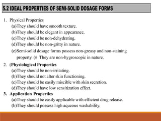 1. Physical Properties
(a)They should have smooth texture.
(b)They should be elegant in appearance.
(c)They should be non-dehydrating.
(d)They should be non-gritty in nature.
(e)Semi-solid dosage forms possess non-greasy and non-staining
property. (# They are non-hygroscopic in nature.
2. (Physiological Properties
(a)They should be non-irritating.
(b)They should not alter skin functioning.
(c)They should be easily miscible with skin secretion.
(d)They should have low sensitization effect.
3. Application Properties
(a)They should be easily applicable with efficient drug release.
(b)They should possess high aqueous washability.
 