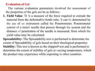 Evaluation of Gel
The various evaluation parameters involved the assessment of
the properties of the gels are be as follows:
1. Yield Value: Tt !s a measure of the force required to extrude the
material from the deformab1e bottle tube. It can be determined by
the use of an instrument called the Penetrometer. Penetrometer
consist of a meta1 needle that pierces through the system and the
distance of penetration of the needle is measured, from which the
yield value may be calculated.
Spreadability: The Spreadability test is performed to determine the
extent of Spreadability of gels based on their rheological properties
Stability: This test is known as the shippin9 test and is performed to
determine the extent of stability of gels at varying temperature, which
the product may experience while exporting to other countries
 