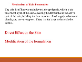Mechanism of Skin Permeation
The skin itself has two main layers, the epidermis, which is the
outermost layer of the skin, covering the dermis that is the active
part of the skin, ho1ding the hair muscles, blood supply, sebaceous
glands, and nerve receptors. There is a fat layer underneath the
dermis.
Direct Effect on the Skin
Modification of the formulation
 