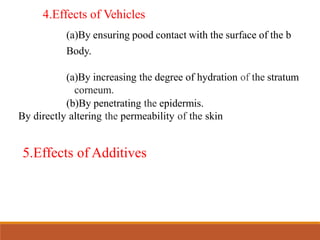 4.Effects of Vehicles
(a)By ensuring pood contact with the surface of the b
Body.
(a)By increasing the degree of hydration of the stratum
corneum.
(b)By penetrating the epidermis.
By directly altering the permeability of the skin
5.Effects of Additives
 