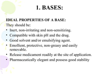 1. BASES:
IDEAL PROPERTIES OF A BASE:
They should be:
• Inert, non-irritating and non-sensitizing.
• Compatible with skin pH and the drug.
• Good solvent and/or emulsifying agent.
• Emollient, protective, non-greasy and easily
removable.
• Release medicament readily at the site of application.
• Pharmaceutically elegant and possess good stability
 