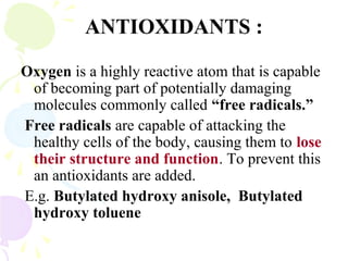 ANTIOXIDANTS :
Oxygen is a highly reactive atom that is capable
of becoming part of potentially damaging
molecules commonly called “free radicals.”
Free radicals are capable of attacking the
healthy cells of the body, causing them to lose
their structure and function. To prevent this
an antioxidants are added.
E.g. Butylated hydroxy anisole, Butylated
hydroxy toluene
 