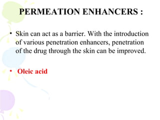PERMEATION ENHANCERS :
• Skin can act as a barrier. With the introduction
of various penetration enhancers, penetration
of the drug through the skin can be improved.
• Oleic acid
 