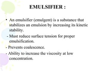 EMULSIFIER :
• An emulsifier (emulgent) is a substance that
stabilizes an emulsion by increasing its kinetic
stability.
- Must reduce surface tension for proper
emulsification.
- Prevents coalescence.
- Ability to increase the viscosity at low
concentration.
 