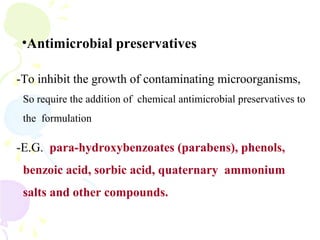 •Antimicrobial preservatives
-To inhibit the growth of contaminating microorganisms,
So require the addition of chemical antimicrobial preservatives to
the formulation
-E.G. para-hydroxybenzoates (parabens), phenols,
benzoic acid, sorbic acid, quaternary ammonium
salts and other compounds.
 