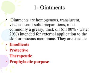 1- Ointments
• Ointments are homogenous, translucent,
viscous semi-solid preparations, most
commonly a greasy, thick oil (oil 80% - water
20%) intended for external application to the
skin or mucous membrane. They are used as:
- Emollients
- Protective
- Therapeutic
- Prophylactic purpose
 