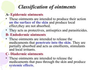 Classification of ointments
A- Epidermic ointments
• These ointments are intended to produce their action
on the surface of the skin and produce local
effect,they are not absorbed.
• They acts as protectives, antiseptics and parasiticides.
B- Endodermic ointments
• These ointments are intended to release the
medicaments that penetrate into the skin. They are
partially absorbed and acts as emollients, stimulants
and local irritants.
C- Diadermic ointments
• These ointments are intended to release the
medicaments that pass through the skin and produce
systemic effects.
 
