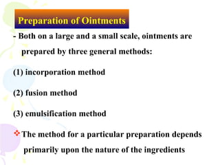 Preparation of Ointments
- Both on a large and a small scale, ointments are
prepared by three general methods:
(1) incorporation method
(2) fusion method
(3) emulsification method
The method for a particular preparation depends
primarily upon the nature of the ingredients
 