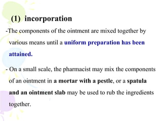 (1) incorporation
-The components of the ointment are mixed together by
various means until a uniform preparation has been
attained.
- On a small scale, the pharmacist may mix the components
of an ointment in a mortar with a pestle, or a spatula
and an ointment slab may be used to rub the ingredients
together.
 
