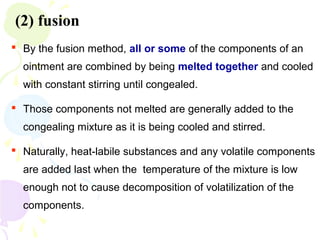 (2) fusion
 By the fusion method, all or some of the components of an
ointment are combined by being melted together and cooled
with constant stirring until congealed.
 Those components not melted are generally added to the
congealing mixture as it is being cooled and stirred.
 Naturally, heat-labile substances and any volatile components
are added last when the temperature of the mixture is low
enough not to cause decomposition of volatilization of the
components.
 