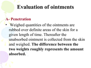 Evaluation of ointments
A- Penetration
• Weighed quantities of the ointments are
rubbed over definite areas of the skin for a
given length of time. Thereafter the
unabsorbed ointment is collected from the skin
and weighed. The difference between the
two weights roughly represents the amount
absorbed.
 