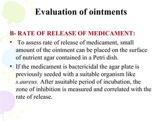 Evaluation of ointments
B- RATE OF RELEASE OF MEDICAMENT:
• To assess rate of release of medicament, small
amount of the ointment can be placed on the surface
of nutrient agar contained in a Petri dish.
• If the medicament is bactericidal the agar plate is
previously seeded with a suitable organism like
s.aureus. After asuitable period of incubation, the
zone of inhibition is measured and correlated with the
rate of release.
 