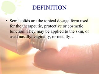 DEFINITION
• Semi solids are the topical dosage form used
for the therapeutic, protective or cosmetic
function. They may be applied to the skin, or
used nasally, vaginally, or rectally…
 
