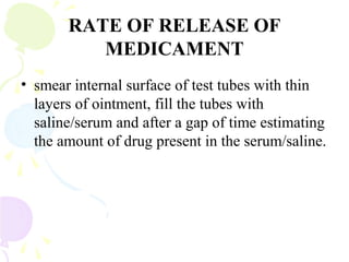 RATE OF RELEASE OF
MEDICAMENT
• smear internal surface of test tubes with thin
layers of ointment, fill the tubes with
saline/serum and after a gap of time estimating
the amount of drug present in the serum/saline.
 