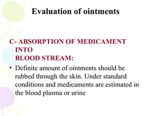 Evaluation of ointments
C- ABSORPTION OF MEDICAMENT
INTO
BLOOD STREAM:
• Definite amount of ointments should be
rubbed through the skin. Under standard
conditions and medicaments are estimated in
the blood plasma or urine
 