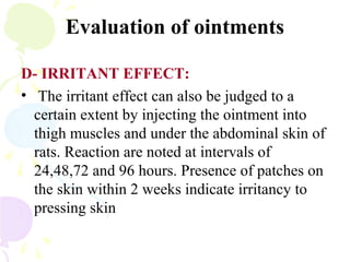 Evaluation of ointments
D- IRRITANT EFFECT:
• The irritant effect can also be judged to a
certain extent by injecting the ointment into
thigh muscles and under the abdominal skin of
rats. Reaction are noted at intervals of
24,48,72 and 96 hours. Presence of patches on
the skin within 2 weeks indicate irritancy to
pressing skin
 