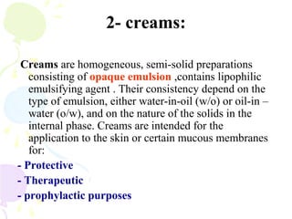2- creams:
Creams are homogeneous, semi-solid preparations
consisting of opaque emulsion ,contains lipophilic
emulsifying agent . Their consistency depend on the
type of emulsion, either water-in-oil (w/o) or oil-in –
water (o/w), and on the nature of the solids in the
internal phase. Creams are intended for the
application to the skin or certain mucous membranes
for:
- Protective
- Therapeutic
- prophylactic purposes
 