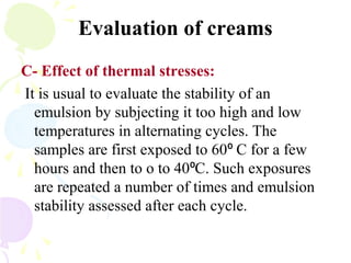 Evaluation of creams
C- Effect of thermal stresses:
It is usual to evaluate the stability of an
emulsion by subjecting it too high and low
temperatures in alternating cycles. The
samples are first exposed to 60 C for a few⁰
hours and then to o to 40 C. Such exposures⁰
are repeated a number of times and emulsion
stability assessed after each cycle.
 