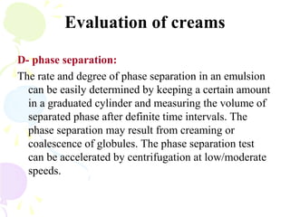 Evaluation of creams
D- phase separation:
The rate and degree of phase separation in an emulsion
can be easily determined by keeping a certain amount
in a graduated cylinder and measuring the volume of
separated phase after definite time intervals. The
phase separation may result from creaming or
coalescence of globules. The phase separation test
can be accelerated by centrifugation at low/moderate
speeds.
 