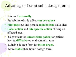 Advantage of semi-solid dosage form:
• It is used externally
• Probability of side effect can be reduce
• First pass gut and hepatic metabolism is avoided.
• Local action and Site specific action of drug on
affected area.
• Convenient for unconscious patient or patient
having difficulty on oral administration.
• Suitable dosage form for bitter drugs.
• More stable than liquid dosage form
 