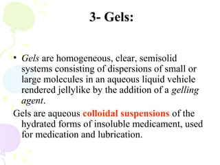 3- Gels:
• Gels are homogeneous, clear, semisolid
systems consisting of dispersions of small or
large molecules in an aqueous liquid vehicle
rendered jellylike by the addition of a gelling
agent.
Gels are aqueous colloidal suspensions of the
hydrated forms of insoluble medicament, used
for medication and lubrication.
 