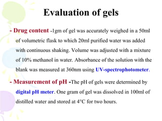 Evaluation of gels
- Drug content -1gm of gel was accurately weighed in a 50ml
of volumetric flask to which 20ml purified water was added
with continuous shaking. Volume was adjusted with a mixture
of 10% methanol in water. Absorbance of the solution with the
blank was measured at 360nm using UV-spectrophotometer.
- Measurement of pH -The pH of gels were determined by
digital pH meter. One gram of gel was dissolved in 100ml of
distilled water and stored at 4°C for two hours.
 