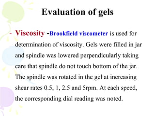 Evaluation of gels
- Viscosity -Brookfield viscometer is used for
determination of viscosity. Gels were filled in jar
and spindle was lowered perpendicularly taking
care that spindle do not touch bottom of the jar.
The spindle was rotated in the gel at increasing
shear rates 0.5, 1, 2.5 and 5rpm. At each speed,
the corresponding dial reading was noted.
 