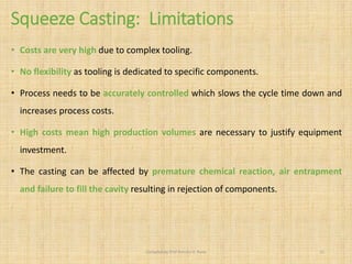 Squeeze Casting: Limitations
• Costs are very high due to complex tooling.
• No flexibility as tooling is dedicated to specific components.
• Process needs to be accurately controlled which slows the cycle time down and
increases process costs.
• High costs mean high production volumes are necessary to justify equipment
investment.
• The casting can be affected by premature chemical reaction, air entrapment
and failure to fill the cavity resulting in rejection of components.
Compiled by Prof Amruta A. Rane 21
 