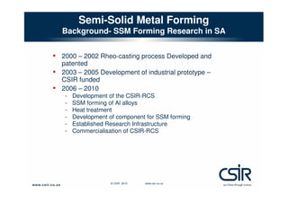 Semi-Solid Metal Forming
Background- SSM Forming Research in SA

• 2000 – 2002 Rheo-casting process Developed and
•
•

patented
2003 – 2005 Development of industrial prototype –
CSIR funded
2006 – 2010

-

Development of the CSIR-RCS
SSM forming of Al alloys
Heat treatment
Development of component for SSM forming
Established Research Infrastructure
Commercialisation of CSIR-RCS

© CSIR 2010

www.csir.co.za

 