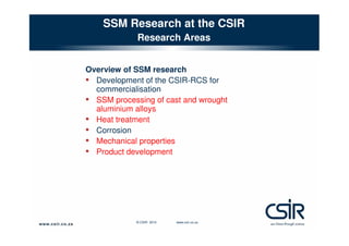SSM Research at the CSIR
Research Areas
Overview of SSM research
• Development of the CSIR-RCS for
commercialisation
• SSM processing of cast and wrought
aluminium alloys
• Heat treatment
• Corrosion
• Mechanical properties
• Product development

© CSIR 2010

www.csir.co.za

 