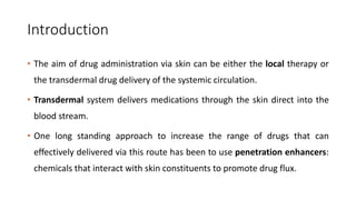 Introduction
• The aim of drug administration via skin can be either the local therapy or
the transdermal drug delivery of the systemic circulation.
• Transdermal system delivers medications through the skin direct into the
blood stream.
• One long standing approach to increase the range of drugs that can
effectively delivered via this route has been to use penetration enhancers:
chemicals that interact with skin constituents to promote drug flux.
 